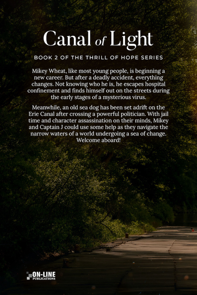 The is the back cover of the print book version of my book, "Canal of Light." It is composed from a real image of a dock alongside the Erie Canal in a forest, with sunlight peeking through to illuminate the dock. The following information is written over this image, the title Canal of Light. A line of text that says, Book 2 of the Thrill of Hope Series. And then the body of information that reads; Mikey Wheat, like most young people, is beginning a new career. But after a deadly accident, everything changes. Not knowing who he is, he escapes hospital confinement and finds himself out on the streets during the early stages of a mysterious virus. Meanwhile, an old sea dog has been set adrift on the Erie Canal after crossing a powerful politician. With jail time and character assassination on their minds, Mikey and Captain J could use some help as they navigate the narrow waters of a world undergoing a sea of change. Welcome aboard!